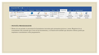 ◦ PESTAÑA PROGRAMADOR
◦ Dentro de esta pestaña se encuentran las herramientas necesarias para automatizar procesos y tareas. Requieren de un
conocimiento más avanzado que el resto de las herramientas, y en función del resultado que deseemos obtener, puede que
requiramos conocimientos sobre programación.
 