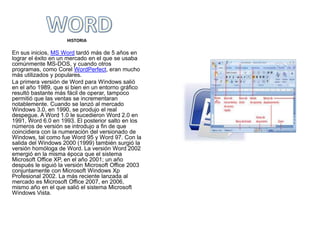 HISTORIA

En sus inicios, MS Word tardó más de 5 años en
lograr el éxito en un mercado en el que se usaba
comúnmente MS-DOS, y cuando otros
programas, como Corel WordPerfect, eran mucho
más utilizados y populares.
La primera versión de Word para Windows salió
en el año 1989, que si bien en un entorno gráfico
resultó bastante más fácil de operar, tampoco
permitió que las ventas se incrementaran
notablemente. Cuando se lanzó al mercado
Windows 3.0, en 1990, se produjo el real
despegue. A Word 1.0 le sucedieron Word 2.0 en
1991, Word 6.0 en 1993. El posterior salto en los
números de versión se introdujo a fin de que
coincidiera con la numeración del versionado de
Windows, tal como fue Word 95 y Word 97. Con la
salida del Windows 2000 (1999) también surgió la
versión homóloga de Word. La versión Word 2002
emergió en la misma época que el sistema
Microsoft Office XP, en el año 2001; un año
después le siguió la versión Microsoft Office 2003
conjuntamente con Microsoft Windows Xp
Profesional 2002. La más reciente lanzada al
mercado es Microsoft Office 2007, en 2006,
mismo año en el que salió el sistema Microsoft
Windows Vista.
 