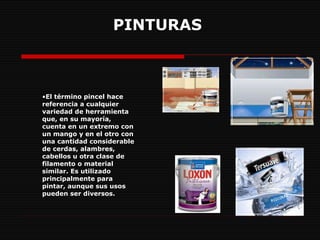 PINTURAS   El término pincel hace referencia a cualquier variedad de herramienta que, en su mayoría, cuenta en un extremo con un mango y en el otro con una cantidad considerable de cerdas, alambres, cabellos u otra clase de filamento o material similar. Es utilizado principalmente para pintar, aunque sus usos pueden ser diversos.  