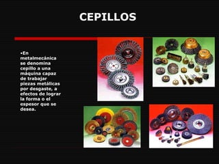 CEPILLOS   En metalmecánica se denomina cepillo a una máquina capaz de trabajar piezas metálicas por desgaste, a efectos de lograr la forma o el espesor que se desea.   