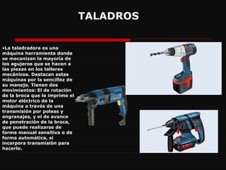 TALADROS La taladradora es una máquina herramienta donde se mecanizan la mayoría de los agujeros que se hacen a las piezas en los talleres mecánicos. Destacan estas máquinas por la sencillez de su manejo. Tienen dos movimientos: El de rotación de la broca que le imprime el motor eléctrico de la máquina a través de una transmisión por poleas y engranajes, y el de avance de penetración de la broca, que puede realizarse de forma manual sensitiva o de forma automática, si incorpora transmisión para hacerlo.  