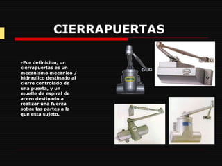 CIERRAPUERTAS   Por definicion, un cierrapuertas es un mecanismo mecanico / hidraulico destinado al cierre controlado de una puerta, y un muelle de espiral de acero destinado a realizar una fuerza sobre las partes a la que esta sujeto. 
