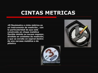 CINTAS METRICAS     El flexómetro o cinta métrica es un instrumento de medición , con la particularidad de que está construido en chapa metálica flexible debido su escaso espesor, dividida en unidades de medición, y que se enrolla en espiral dentro de una carcasa metálica o de plástico  