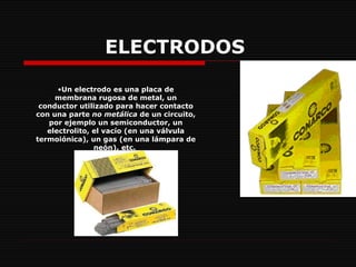 ELECTRODOS   Un electrodo es una placa de membrana rugosa de metal, un conductor utilizado para hacer contacto con una parte  no metálica  de un circuito, por ejemplo un semiconductor, un electrolito, el vacío (en una válvula termoiónica), un gas (en una lámpara de neón), etc.  