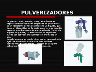 PULVERIZADORES   Un pulverizador, aerosol, spray, atomizador o vaporizador—abreviatura empleada en perfumería es un recipiente donde se almacena un líquido, que tiene un dispositivo en la parte superior que permite expulsar ese líquido en forma vaporizada (reducido a gotas muy finas). El mecanismo de expulsión puede ser activado manualmente o mediante un gas. Uno de los usos se puede observar en la maquinaria agrícola, donde éste se utiliza para realizar aplicaciones fitosanitarias. También se usa para aplicar perfumes y productos de limpieza. 