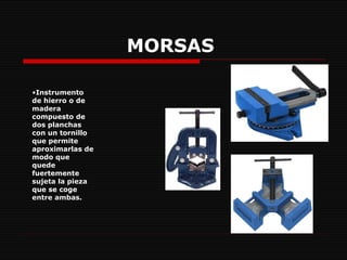 MORSAS   Instrumento de hierro o de madera compuesto de dos planchas con un tornillo que permite aproximarlas de modo que quede fuertemente sujeta la pieza que se coge entre ambas.   