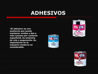 ADHESIVOS   El adhesivo es una sustancia que puede mantener unidos a dos o más cuerpos por contacto superficial. Es sinónimo de cola y pegamento. Su importancia en la industria moderna es considerable.  