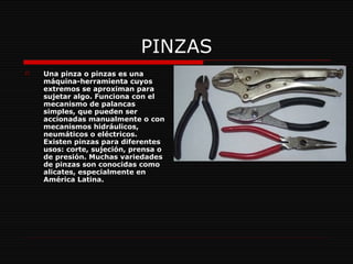 PINZAS Una pinza o pinzas es una máquina-herramienta cuyos extremos se aproximan para sujetar algo. Funciona con el mecanismo de palancas simples, que pueden ser accionadas manualmente o con mecanismos hidráulicos, neumáticos o eléctricos. Existen pinzas para diferentes usos: corte, sujeción, prensa o de presión. Muchas variedades de pinzas son conocidas como alicates, especialmente en América Latina.   