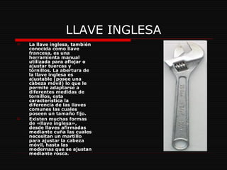 LLAVE INGLESA La llave inglesa, también conocida como llave francesa, es una herramienta manual utilizada para aflojar o ajustar tuercas y tornillos. La abertura de la llave inglesa es ajustable (posee una cabeza móvil) lo que le permite adaptarse a diferentes medidas de tornillos, esta característica la diferencia de las llaves   comunes las cuales poseen un tamaño fijo. Existen muchas formas de «llave inglesa», desde llaves afirmadas mediante cuña las cuales necesitan un martillo para ajustar la cabeza móvil, hasta las modernas que se ajustan mediante rosca. 