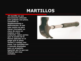 MARTILLOS El martillo es una herramienta utilizada para golpear una pieza, causando su desplazamiento o deformación. El uso más común es para clavar (incrustar un clavo de acero en madera u otro material), calzar partes (por la acción de la fuerza aplicada en el golpe que la pieza recibe) o romper una pieza. Los martillos son a menudo   diseñados para un propósito especial, por lo que sus diseños son muy variados.   