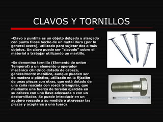 CLAVOS Y TORNILLOS Clavo o puntilla es un objeto delgado y alargado con punta filosa hecho de un metal duro (por lo general acero), utilizado para sujetar dos o más objetos. Un clavo puede ser "clavado" sobre el material a trabajar utilizando un martillo.  Se denomina tornillo (Elemento de union Temporal) a un elemento u operador mecánico cilíndrico dotado de cabeza, generalmente metálico, aunque pueden ser de madera o plástico, utilizado en la fijación de unas piezas con otras, que está dotado de una caña roscada con rosca triangular, que mediante una fuerza de torsión ejercida en su cabeza con una llave adecuada o con un destornillador. Se puede introducir en un agujero roscado a su medida o atravesar las piezas y acoplarse a una tuerca. 