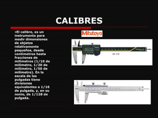 CALIBRES El calibre, es un instrumento para medir dimensiones de objetos relativamente pequeños, desde centímetros hasta fracciones de milímetros (1/10 de milímetro, 1/20 de milímetro, 1/50 de milímetro). En la escala de las pulgadas tiene divisiones equivalentes a 1/16 de pulgada, y, en su nonio, de 1/128 de pulgada.  