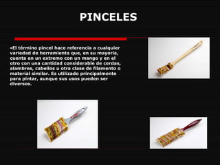 PINCELES   El término pincel hace referencia a cualquier variedad de herramienta que, en su mayoría, cuenta en un extremo con un mango y en el otro con una cantidad considerable de cerdas, alambres, cabellos u otra clase de filamento o material similar. Es utilizado principalmente para pintar, aunque sus usos pueden ser diversos.  