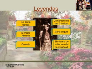 Leyendas
BAQUERIZO ANASTACIO
JARA YUPA
10
La dama
tapada
El Padre
Almeida
Cantuña
El misterio de
la bocana del
rio misahualli
Cementerio de
san Cristóbal
María angula
 