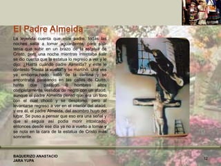 El Padre Almeida
La leyenda cuenta que este padre, todas las
noches salía a tomar aguardiente, para salir
tenía que subir en un brazo de la estatua de
Cristo, pero una noche mientras intentaba salir
se dio cuenta que la estatua lo regreso a ver y le
dijo: ¿Hasta cuándo padre Almeida? y este le
contesto "Hasta la vuelta" y se marchó. Una ves
ya emborrachado, salió de la cantina y se
encontraba paseando en las calles de Quito,
hasta que pasaron 6 hombres altos
completamente vestidos de negro con un ataúd,
aunque el padre Almeida pensó que era un toro
con el cual chocó y se desplomo, pero al
levantarse regreso a ver en el interior del ataúd,
y ere él, el padre Almeida, del asombro huyo del
lugar. Se puso a pensar que eso era una señal y
que si seguia así podia morir intoxicado,
entonces desde ese día ya no a vuelto a tomar y
se nota en la cara de la estatua de Cristo más
sonriente.
BAQUERIZO ANASTACIO
JARA YUPA
12
 