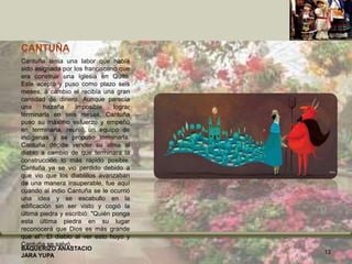 CANTUÑA
Cantuña tenía una labor que había
sido asignada por los franciscano que
era construir una Iglesia en Quito.
Este acepto y puso como plazo seis
meses, a cambio el recibía una gran
cantidad de dinero. Aunque parecía
una hazaña imposible lograr
terminarla en seis meses, Cantuña
puso su máximo esfuerzo y empeño
en terminarla, reunió un equipo de
indígenas y se propuso terminarla.
Cantuña decide vender su alma al
diablo a cambio de que terminara la
construcción lo más rápido posible.
Cantuña ya se vio perdido debido a
que vio que los diablillos avanzaban
de una manera insuperable, fue aquí
cuando al indio Cantuña se le ocurrió
una idea y se escabullo en la
edificación sin ser visto y cogió la
última piedra y escribió: "Quién ponga
esta última piedra en su lugar
reconocerá que Dios es más grande
que el". El diablo al ver esto huyo y
Cantuña se salvó.
BAQUERIZO ANASTACIO
JARA YUPA
13
 