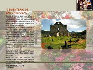 “CEMENTERIO DE
SAN CRISTOBAL”
Cuenta la historia que hace años un
personaje de piel roja y contextura
gigantesca y como los habitantes de
la isla estaban acostumbrados a la
presencia de extranjeros en ese lugar
no le dieron importancia.
Este hombre tenía una cabellera larga
que le daba por los hombros
semidesnudos, una barba larga que le
cubría casi todo el pecho, ojos azules
y encendidos que daba la impresión
de algún extraviado personaje de un
reino.
El señor era un gran misterio en esta
isla porque prácticamente estaba
aislado de las personas y se dedicaba
hacer excavaciones para enterrar
cosas que nadie supo.
A la final murió este personaje y se
dice que en este lugar hay ¡Un tesoro
escondido! que este señor había
escondido.
Hasta la vez se realizan las
excavaciones en este lugar pero no
han hallado nada, las personas que
conocen esta historia.
BAQUERIZO ANASTACIO
JARA YUPA
15
 
