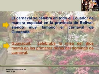 Guayaquil, celebraba la misa del dios
momo en las primeras horas del domingo de
carnaval.
El carnaval se celebra en todo el Ecuador de
manera especial en la provincia de Bolívar,
siendo muy famoso el carnaval de
Guaranda.
BAQUERIZO ANASTACIO
JARA YUPA
3
 