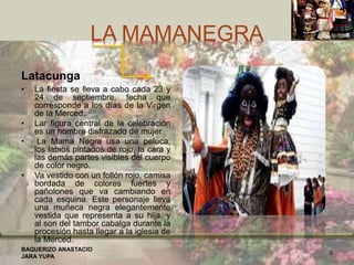 LA MAMANEGRA
Latacunga
• La fiesta se lleva a cabo cada 23 y
24 de septiembre, fecha que
corresponde a los días de la Virgen
de la Merced.
• Lar figura central de la celebración
es un hombre disfrazado de mujer.
• La Mama Negra usa una peluca,
los labios pintados de rojo, la cara y
las demás partes visibles del cuerpo
de color negro.
• Va vestido con un follón rojo, camisa
bordada de colores fuertes y
pañolones que va cambiando en
cada esquina. Este personaje lleva
una muñeca negra elegantemente
vestida que representa a su hija, y
al son del tambor cabalga durante la
procesión hasta llegar a la iglesia de
la Merced.
BAQUERIZO ANASTACIO
JARA YUPA
5
 