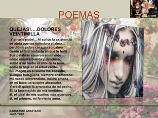 POEMAS
QUEJAS!….DOLORES
VEINTIMILLA
¡Y amarle pude!... Al sol de la existencia
se abría apenas soñadora el alma...
perdió mi pobre corazón su calma
desde el fatal instante en que le hallé.
Sus palabras sonaron en mi oído
como música blanda y deliciosa;
subió a mi rostro el tinte de la rosa,
como la hoja en el árbol vacilé.
Su imagen en el sueño me acosaba,
siempre halagüeña, siempre enamorada:
mil veces sorprendiste, madre amada,
en mi boca un suspiro abrasador.
Y era él quien lo arrancaba de mi pecho,
Él, la fascinación de mis sentidos;
él, el ideal de mis sueños más queridos,
él, mi primero, mi ferviente amor.
BAQUERIZO ANASTACIO
JARA YUPA
8
 