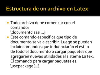  Todo archivo debe comenzar con el
comando:
documentclass{...}
 Este comando especifica que tipo de
documento se va a escribir. Luego se pueden
incluir comandos que influenciarán el estilo
de todo el documento o cargar paquetes que
agregarán nuevas utilidades al sistema LaTex.
El comando para cargar paquetes es:
usepackage{...}
 