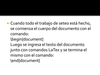  Cuando todo el trabajo de seteo está hecho,
se comienza el cuerpo del documento con el
comando:
begin{document}
Luego se ingresa el texto del documento
junto con comandos LaTex y se termina el
mismo con el comando:
end{document}
 