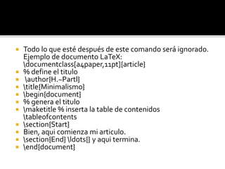  Todo lo que esté después de este comando será ignorado.
Ejemplo de documento LaTeX:
documentclass[a4paper,11pt]{article}
 % define el titulo
 author{H.~Partl}
 title{Minimalismo}
 begin{document}
 % genera el titulo
 maketitle % inserta la table de contenidos
tableofcontents
 section{Start}
 Bien, aqui comienza mi articulo.
 section{End} ldots{} y aqui termina.
 end{document}
 