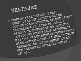 VentajasFirefox trae incluido y pre configurado el bloqueo de los popups no solicitados, así que jamás volverás a vivir esa pesadilla. Pero no te confundas, no bloquea los popups solicitados, es decir, si hay un link que abre un popups para algo especifico en una web, estos si abrirán, los que no abren son los que cargan sin intervención del usuario