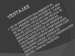                  ventajas Es un dispositivo inalámbrico el cual permite tener acceso a la red de telefonía celular o móvil  cada una de las cuales es una célula, si bien existen redes telefónicas móviles satelitales. Su principal característica es su portabilidad, que permite comunicarse desde casi cualquier lugar. Aunque su principal función es la comunicación de voz, como el teléfono