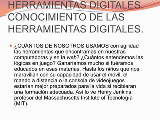 HERRAMIENTAS DIGITALES. CONOCIMIENTO DE LAS HERRAMIENTAS DIGITALES.¿CUÁNTOS DE NOSOTROS USAMOS con agilidad las herramientas que encontramos en nuestras computadoras y en la web? ¿Cuántos entendemos las lógicas en juego? Ganaríamos mucho si fuéramos educados en esas materias. Hasta los niños que nos maravillan con su capacidad de usar el móvil, el mando a distancia o la consola de videojuegos estarían mejor preparados para la vida si recibieran una formación adecuada. Así lo ve Henry Jenkins, profesor del Massachusetts Institute of Tecnología (MIT).
