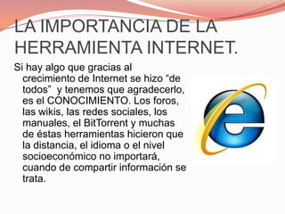 LA IMPORTANCIA DE LA HERRAMIENTA INTERNET.Si hay algo que gracias al crecimiento de Internet se hizo “de todos”  y tenemos que agradecerlo, es el CONOCIMIENTO. Los foros, las wikis, las redes sociales, los manuales, el BitTorrent y muchas de éstas herramientas hicieron que la distancia, el idioma o el nivel socioeconómico no importará, cuando de compartir información se trata.