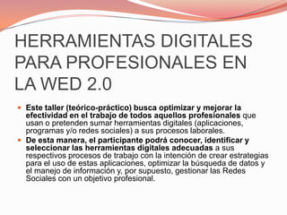 HERRAMIENTAS DIGITALES PARA PROFESIONALES EN LA WED 2.0Este taller (teórico-práctico) busca optimizar y mejorar la efectividad en el trabajo de todos aquellos profesionales que usan o pretenden sumar herramientas digitales (aplicaciones, programas y/o redes sociales) a sus procesos laborales.De esta manera, el participante podrá conocer, identificar y seleccionar las herramientas digitales adecuadas a sus respectivos procesos de trabajo con la intención de crear estrategias para el uso de estas aplicaciones, optimizar la búsqueda de datos y el manejo de información y, por supuesto, gestionar las Redes Sociales con un objetivo profesional.