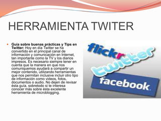 HERRAMIENTA TWITERGuía sobre buenas prácticas y Tips en Twitter: Hoy en día Twitter se ha convertido en el principal canal de información y comunicación en Internet, tan importante como la TV y los diarios impresos. Es necesario siempre tener en cuenta que la manera en que nos comuniquemos ayudará a compartir un mejor contenido, utilizando herramientas que nos permitan inclusive incluir otro tipo de información como videos, fotos, documentos o audio. No dejen de revisar ésta guía, sobretodo si te interesa conocer más sobre ésta excelente herramienta de microblogging.