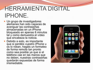 HERRAMIENTA DIGITAL IPHONE.Un grupo de investigadores alemanes han sido capaces de averiguar las contraseñas almacenadas en un iPhone bloqueado en apenas 6 minutos tal y como demuestra el vídeo que encabeza la noticia.Debido a esto, es importante que si perdéis vuestro iPhone u os lo roban, hagáis un formateo de forma remota tan pronto como sea posible ya que si el teléfono cae en las manos que no deben, nuestras contraseñas quedarán expuestas de forma irremediable.
