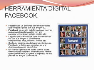 HERRAMIENTA DIGITAL FACEBOOK.Facebook es un sitio web con redes sociales que conecta a gente con sus amigos o...Facebook es un sitio web formado por muchas redes sociales relacionadas con una escuela, universidad, trabajo, región, etc.La gente utiliza Facebook para mantenerse al día con sus amigos o compañeros compartiendo fotos, enlaces, vídeos, etc.Cualquier persona puede hacerse miembro de Facebook, lo único que necesitas es una dirección de correo electrónico.En cuanto a privacidad, tienes control sobre cómo quieres compartir tu información y sobre quién puede verla. La gente sólo puede ver los perfiles de amigos confirmados.