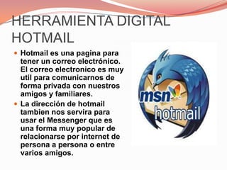 HERRAMIENTA DIGITAL HOTMAILHotmail es una pagina para tener un correo electrónico. El correo electronico es muy util para comunicarnos de forma privada con nuestros amigos y familiares. La dirección de hotmail tambien nos servira para usar el Messenger que es una forma muy popular de relacionarse por internet de persona a persona o entre varios amigos. 