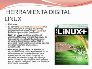  HERRAMIENTA DIGITAL LINUXEn LinuxEl algoritmo MD5 es una función hash muy utilizada en Linux (aunque está siendo progresivamente sustituido por SHA), que tiene dos aplicaciones principales:login en Linux: en Linux se utiliza el algoritmo MD5 para encriptar las claves de los usuarios y es el valor hash el que se almacena. En el login se aplica MD5 al password y si el valor hash obtenido coincide con el almacenado el usuario es autentificado.descargas de archivos de Internet: el algoritmo MD5 se utiliza ampliamente en las descargas de archivos de Internet para asegurarse de que el archivo no se ha alterado, ya sea de manera intencionada (virus o troyanos introducidos en el software por un usuario malicioso) o por una descarga incompleta o corrupta.