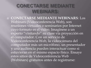 CONECTARSE MEDIANTE WEBINARS:CONECTARSE MEDIANTE WEBINARS: Los Webinars (Videoconferencia Web), son reuniones virtuales o seminarios por Internet cuyo formato es el video. Imagínese a un experto “visitando” su clase vía proyección en el computador. Con un servicio de Videoconferencia Web, la videocámara del computador más un micrófono, un presentador y una audiencia pueden interactuar como si estuvieran en el mismo espacio físico. Ensaye estos sitios de Videoconferencia Web (Webinars) gratuitos antes de registrarse: 