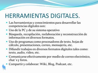 HERRAMIENTAS DIGITALES.
 Las herramientas y conocimientos para desarrollar las
    competencias digitales son:
   Uso de la PC y de su sistema operativo
   Búsqueda, recopilación, reelaboración y reconstrucción de
    información en diversos formatos.
   Uso de programas como procesadores de texto, hojas de
    cálculo, presentaciones, correo, mensajería, etc.
   Difundir trabajos en diversos formatos digitales tales como:
    texto, audio, video, etc.
   Comunicarse efectivamente por medio de correo electrónico,
    chat´s y foros.
   Compartir y colaborar: Wiki, Blog, Podcast, etc.
 