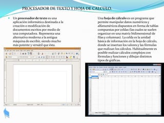 PROCESADOR DE TEXTO Y HOJA DE CALCULO.

   Un procesador de texto es una           Una hoja de cálculo es un programa que
    aplicación informática destinada a la   permite manipular datos numéricos y
    creación o modificación de              alfanuméricos dispuestos en forma de tablas
    documentos escritos por medio de        compuestas por celdas (las cuales se suelen
    una computadora. Representa una         organizar en una matriz bidimensional de
    alternativa moderna a la antigua        filas y columnas). La celda es la unidad
    máquina de escribir, siendo mucho       básica de información en la hoja de cálculo,
    más potente y versátil que ésta.        donde se insertan los valores y las fórmulas
                                            que realizan los cálculos. Habitualmente es
                                            posible realizar cálculos complejos con
                                            fórmulas y funciones y dibujar distintos
                                            tipos de gráficas.
 