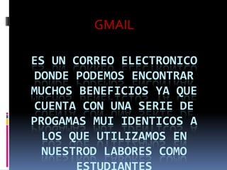 GMAILES UN CORREO ELECTRONICO DONDE PODEMOS ENCONTRAR MUCHOS BENEFICIOS YA QUE CUENTA CON UNA SERIE DE PROGAMAS MUI IDENTICOS A LOS QUE UTILIZAMOS EN NUESTROD LABORES COMO ESTUDIANTES