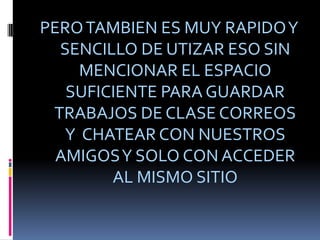 PERO TAMBIEN ES MUY RAPIDO Y SENCILLO DE UTIZAR ESO SIN MENCIONAR EL ESPACIO SUFICIENTE PARA GUARDAR TRABAJOS DE CLASE CORREOS Y CHATEAR CON NUESTROS AMIGOS Y SOLO CON ACCEDER AL MISMO SITIO