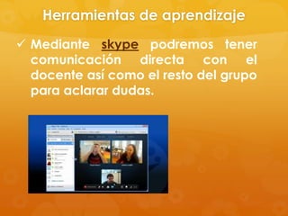 Herramientas de aprendizaje
 Mediante skype podremos tener
  comunicación directa con el
  docente así como el resto del grupo
  para aclarar dudas.
 