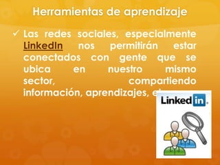 Herramientas de aprendizaje
 Las redes sociales, especialmente
  LinkedIn   nos   permitirán     estar
  conectados con gente que se
  ubica     en     nuestro      mismo
  sector,              compartiendo
  información, aprendizajes, etc.
 