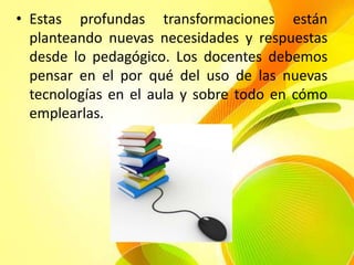 • Estas profundas transformaciones están
  planteando nuevas necesidades y respuestas
  desde lo pedagógico. Los docentes debemos
  pensar en el por qué del uso de las nuevas
  tecnologías en el aula y sobre todo en cómo
  emplearlas.
 