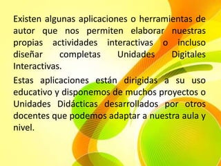 Existen algunas aplicaciones o herramientas de
autor que nos permiten elaborar nuestras
propias actividades interactivas o incluso
diseñar     completas     Unidades    Digitales
Interactivas.
Estas aplicaciones están dirigidas a su uso
educativo y disponemos de muchos proyectos o
Unidades Didácticas desarrollados por otros
docentes que podemos adaptar a nuestra aula y
nivel.
 