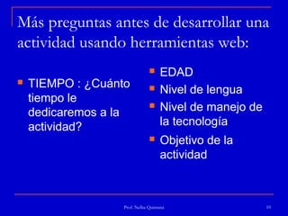 Más preguntas antes de desarrollar una
actividad usando herramientas web:
                                   EDAD
   TIEMPO : ¿Cuánto               Nivel de lengua
    tiempo le
    dedicaremos a la
                                   Nivel de manejo de
    actividad?                      la tecnología
                                   Objetivo de la
                                    actividad



                   Prof. Nelba Quintana                  10
 
