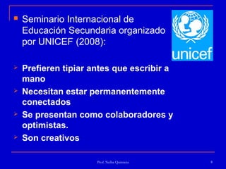    Seminario Internacional de
    Educación Secundaria organizado
    por UNICEF (2008):

   Prefieren tipiar antes que escribir a
    mano
   Necesitan estar permanentemente
    conectados
   Se presentan como colaboradores y
    optimistas.
   Son creativos

                      Prof. Nelba Quintana   8
 