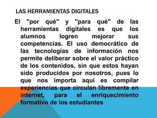 LAS HERRAMIENTAS DIGITALES
El     "por qué" y "para qué" de las
     herramientas digitales es que los
     alumnos      logren     mejorar      sus
     competencias. El uso democrático de
     las tecnologías de información nos
     permite deliberar sobre el valor práctico
     de los contenidos, sin que estos hayan
     sido producidos por nosotros, pues lo
     que nos importa aquí es compilar
     experiencias que circulan libremente en
     internet,  para    el   enriquecimiento
     formativo de los estudiantes
 
