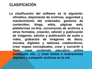CLASIFICACIÓN

La clasificación del software es la siguiente:
  ofimática, alojamiento de archivos, seguridad y
  mantenimiento del ordenador, gestores de
  contenidos: blogs, wikis, páginas web,
  plataformas on-line, conversores de archivos a
  otros formatos, creación, edición y publicación
  de imágenes, edición y publicación de audio y
  video, grabación de imágenes de disco,
  murales digitales y tablones colaborativos,
  crear mapas conceptuales, crear y convertir a
  flash, crear contenido educativo online
  (webquest, clic…), crear textos o ilustraciones
  digitales y compartir archivos en la red
 